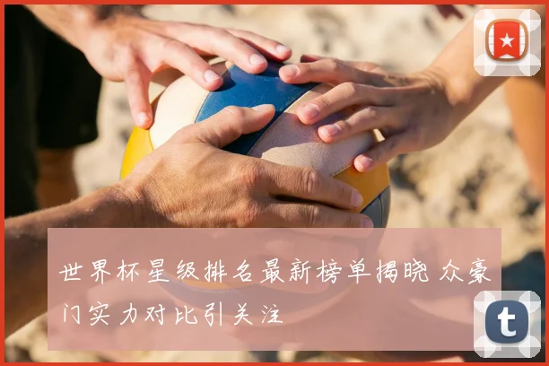世界杯星级排名最新榜单揭晓 众豪门实力对比引关注