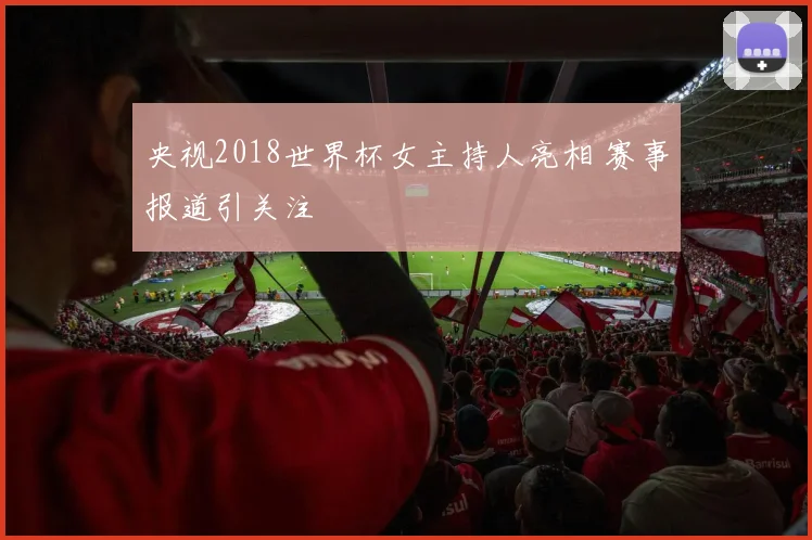 央视2018世界杯女主持人亮相 赛事报道引关注